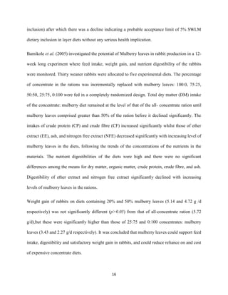 16
inclusion) after which there was a decline indicating a probable acceptance limit of 5% SWLM
dietary inclusion in layer diets without any serious health implication.
Bamikole et al. (2005) investigated the potential of Mulberry leaves in rabbit production in a 12-
week long experiment where feed intake, weight gain, and nutrient digestibility of the rabbits
were monitored. Thirty weaner rabbits were allocated to five experimental diets. The percentage
of concentrate in the rations was incrementally replaced with mulberry leaves: 100:0, 75:25,
50:50, 25:75, 0:100 were fed in a completely randomized design. Total dry matter (DM) intake
of the concentrate: mulberry diet remained at the level of that of the all- concentrate ration until
mulberry leaves comprised greater than 50% of the ration before it declined significantly. The
intakes of crude protein (CP) and crude fibre (CF) increased significantly whilst those of ether
extract (EE), ash, and nitrogen free extract (NFE) decreased significantly with increasing level of
mulberry leaves in the diets, following the trends of the concentrations of the nutrients in the
materials. The nutrient digestibilities of the diets were high and there were no significant
differences among the means for dry matter, organic matter, crude protein, crude fibre, and ash.
Digestibility of ether extract and nitrogen free extract significantly declined with increasing
levels of mulberry leaves in the rations.
Weight gain of rabbits on diets containing 20% and 50% mulberry leaves (5.14 and 4.72 g /d
respectively) was not significantly different (p>0.05) from that of all-concentrate ration (5.72
g/d),but these were significantly higher than those of 25:75 and 0:100 concentrates: mulberry
leaves (3.43 and 2.27 g/d respectively). It was concluded that mulberry leaves could support feed
intake, digestibility and satisfactory weight gain in rabbits, and could reduce reliance on and cost
of expensive concentrate diets.
 
