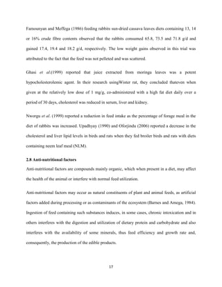 17
Famounyan and Meffega (1986) feeding rabbits sun-dried cassava leaves diets containing 13, 14
or 16% crude fibre contents observed that the rabbits consumed 65.8, 73.5 and 71.8 g/d and
gained 17.4, 19.4 and 18.2 g/d, respectively. The low weight gains observed in this trial was
attributed to the fact that the feed was not pelleted and was scattered.
Ghasi et al.(1999) reported that juice extracted from moringa leaves was a potent
hypocholesterolemic agent. In their research usingWister rat, they concluded thateven when
given at the relatively low dose of 1 mg/g, co-administered with a high fat diet daily over a
period of 30 days, cholesterol was reduced in serum, liver and kidney.
Nworgu et al. (1999) reported a reduction in feed intake as the percentage of forage meal in the
diet of rabbits was increased. Upadhyay (1990) and Oforjindu (2006) reported a decrease in the
cholesterol and liver lipid levels in birds and rats when they fed broiler birds and rats with diets
containing neem leaf meal (NLM).
2.8 Anti-nutritional factors
Anti-nutritional factors are compounds mainly organic, which when present in a diet, may affect
the health of the animal or interfere with normal feed utilization.
Anti-nutritional factors may occur as natural constituents of plant and animal feeds, as artificial
factors added during processing or as contaminants of the ecosystem (Barnes and Amega, 1984).
Ingestion of feed containing such substances induces, in some cases, chronic intoxication and in
others interferes with the digestion and utilization of dietary protein and carbohydrate and also
interferes with the availability of some minerals, thus feed efficiency and growth rate and,
consequently, the production of the edible products.
 