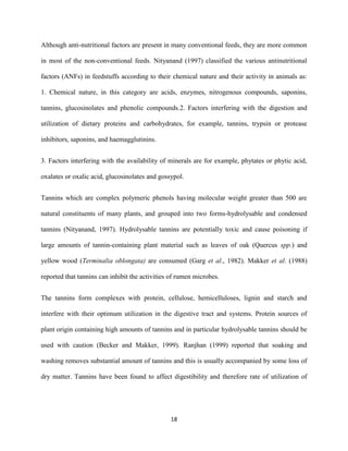 18
Although anti-nutritional factors are present in many conventional feeds, they are more common
in most of the non-conventional feeds. Nityanand (1997) classified the various antinutritional
factors (ANFs) in feedstuffs according to their chemical nature and their activity in animals as:
1. Chemical nature, in this category are acids, enzymes, nitrogenous compounds, saponins,
tannins, glucosinolates and phenolic compounds.2. Factors interfering with the digestion and
utilization of dietary proteins and carbohydrates, for example, tannins, trypsin or protease
inhibitors, saponins, and haemagglutinins.
3. Factors interfering with the availability of minerals are for example, phytates or phytic acid,
oxalates or oxalic acid, glucosinolates and gossypol.
Tannins which are complex polymeric phenols having molecular weight greater than 500 are
natural constituents of many plants, and grouped into two forms-hydrolysable and condensed
tannins (Nityanand, 1997). Hydrolysable tannins are potentially toxic and cause poisoning if
large amounts of tannin-containing plant material such as leaves of oak (Quercus spp.) and
yellow wood (Terminalia oblongata) are consumed (Garg et al., 1982). Makker et al. (1988)
reported that tannins can inhibit the activities of rumen microbes.
The tannins form complexes with protein, cellulose, hemicelluloses, lignin and starch and
interfere with their optimum utilization in the digestive tract and systems. Protein sources of
plant origin containing high amounts of tannins and in particular hydrolysable tannins should be
used with caution (Becker and Makker, 1999). Ranjhan (1999) reported that soaking and
washing removes substantial amount of tannins and this is usually accompanied by some loss of
dry matter. Tannins have been found to affect digestibility and therefore rate of utilization of
 