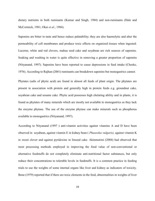 19
dietary nutrients in both ruminants (Kumar and Singh, 1984) and non-ruminants (Hale and
McCormick, 1981; Okai et al., 1984).
Saponins are bitter in taste and hence reduce palatability; they are also haemolytic and alter the
permeability of cell membranes and produce toxic effects on organized tissues when ingested.
Lucerne, white and red clovers, mahua seed cake and soyabean are rich sources of saponins.
Soaking and washing in water is quite effective in removing a greater proportion of saponins
(Nityanand, 1997). Saponins have been reported to cause depressions in feed intake (Cheeke,
1976). According to Rajhan (2001) ruminants can breakdown saponins but monogastrics cannot.
Phytates (salts of phytic acid) are found in almost all feeds of plant origin. The phytates are
present in association with protein and generally high in protein feeds e.g. groundnut cake,
soyabean cake and sesame cake. Phytic acid possesses high chelating ability and in plants, it is
found as phytates of many minerals which are mostly not available to monogastrics as they lack
the enzyme phytase. The use of the enzyme phytase can make minerals such as phosphorus
available to monogastrics (Nityanand, 1997).
According to Nityanand (1997 ) anti-vitamin activities against vitamins A and D have been
observed in soyabean, against vitamin E in kidney bean ( Phaseolus vulgaris), against vitamin K
in sweet clover and against pyridoxine in linseed cake. Akinmutimi (2004) had observed that
most processing methods employed in improving the food value of non-conventional or
alternative feedstuffs do not completely eliminate anti-nutritional factor substances, but only
reduce their concentrations to tolerable levels in feedstuffs. It is a common practice in feeding
trials to use the weights of some internal organs like liver and kidney as indicators of toxicity.
Bone (1979) reported that if there are toxic elements in the feed, abnormalities in weights of liver
 