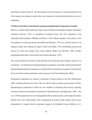 20
and kidney would be observed. The abnormalities will arise because of increased metabolic rate
of the organs in an attempt to reduce these toxic elements or anti-nutritional factors to non toxic
metabolites.
2.9 Effect of nutrition on biochemical and haematological blood components of rabbits
Blood is a complex fluid containing a large variety of dissolved suspended inorganic and organic
substances (Stewart, 1991) or specialized circulating tissues and cells suspended in the
intercellular fluid substance (Dellman and Brown, 1976). Blood circulates in the arteries, veins
and capillaries of man and animals (Kronfield and Mediway, 1975). Its primary function is to
transport oxygen from respiratory organs to body cells (Duke, 1975), distributing nutrients and
enzymes to cells and carrying away waste products (Baker and Silverton, 1982), thereby
maintaining homeostasis of the internal environment (Bentrick, 1974).
The various functions of blood are made possible by the individual and collective actions of its
constituents – the biochemical and haematological components. Generally, both the biochemical
and haematological blood components are influenced by the quantity and quality of feed and also
the level of anti-nutritional elements or factors present in the feed (Akinmutimi, 2004).
Biochemical components are sensitive to elements or factors present in the feed (Akinmutimi,
2004), including elements of toxicity. They can also be used to monitor protein quality of feeds.
Haematological components of blood are also valuable in monitoring feed toxicity especially
with feed constituents that affect the formation of blood (Oyawoye and Ogunkunle, 1998). Abu
et al. (1988) reported that low level haemoglobin (Hb) of treatment diets could imply that dietary
proteins were not of high quality. Diets containing poor protein would usually result in poor
transportation of oxygen from the respiratory organs to the peripheral tissues (Roberts et al.,
 