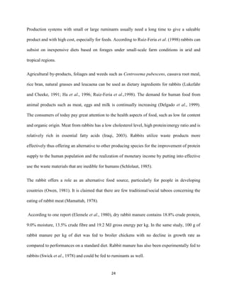 24
Production systems with small or large ruminants usually need a long time to give a saleable
product and with high cost, especially for feeds. According to Ruiz-Feria et al. (1998) rabbits can
subsist on inexpensive diets based on forages under small-scale farm conditions in arid and
tropical regions.
Agricultural by-products, foliages and weeds such as Centrosema pubescens, cassava root meal,
rice bran, natural grasses and leucaena can be used as dietary ingredients for rabbits (Lukefahr
and Cheeke, 1991; Ha et al., 1996; Ruiz-Feria et al.,1998). The demand for human food from
animal products such as meat, eggs and milk is continually increasing (Delgado et al., 1999).
The consumers of today pay great attention to the health aspects of food, such as low fat content
and organic origin. Meat from rabbits has a low cholesterol level, high protein/energy ratio and is
relatively rich in essential fatty acids (Iraqi, 2003). Rabbits utilize waste products more
effectively thus offering an alternative to other producing species for the improvement of protein
supply to the human population and the realization of monetary income by putting into effective
use the waste materials that are inedible for humans (Schlolaut, 1985).
The rabbit offers a role as an alternative food source, particularly for people in developing
countries (Owen, 1981). It is claimed that there are few traditional/social taboos concerning the
eating of rabbit meat (Mamattah, 1978).
According to one report (Elemele et al., 1980), dry rabbit manure contains 18.8% crude protein,
9.0% moisture, 13.5% crude fibre and 19.2 MJ gross energy per kg. In the same study, 100 g of
rabbit manure per kg of diet was fed to broiler chickens with no decline in growth rate as
compared to performances on a standard diet. Rabbit manure has also been experimentally fed to
rabbits (Swick et al., 1978) and could be fed to ruminants as well.
 