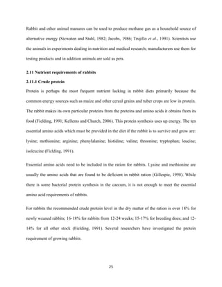 25
Rabbit and other animal manures can be used to produce methane gas as a household source of
alternative energy (Sicwaten and Stahl, 1982; Jacobs, 1986; Trujillo et al., 1991). Scientists use
the animals in experiments dealing in nutrition and medical research; manufacturers use them for
testing products and in addition animals are sold as pets.
2.11 Nutrient requirements of rabbits
2.11.1 Crude protein
Protein is perhaps the most frequent nutrient lacking in rabbit diets primarily because the
common energy sources such as maize and other cereal grains and tuber crops are low in protein.
The rabbit makes its own particular proteins from the proteins and amino acids it obtains from its
food (Fielding, 1991; Kellems and Church, 2006). This protein synthesis uses up energy. The ten
essential amino acids which must be provided in the diet if the rabbit is to survive and grow are:
lysine; methionine; arginine; phenylalanine; histidine; valine; threonine; tryptophan; leucine;
isoleucine (Fielding, 1991).
Essential amino acids need to be included in the ration for rabbits. Lysine and methionine are
usually the amino acids that are found to be deficient in rabbit ration (Gillespie, 1998). While
there is some bacterial protein synthesis in the caecum, it is not enough to meet the essential
amino acid requirements of rabbits.
For rabbits the recommended crude protein level in the dry matter of the ration is over 18% for
newly weaned rabbits; 16-18% for rabbits from 12-24 weeks; 15-17% for breeding does; and 12-
14% for all other stock (Fielding, 1991). Several researchers have investigated the protein
requirement of growing rabbits.
 