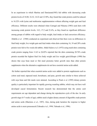 26
In an experiment in which Martina and Damianan(1983) fed rabbits with decreasing crude
protein levels of 18.08, 16.32, 14.22 and 12.50%, they found that crude protein could be reduced
to 16.32% with lysine and methionine supplementation without affecting weight gain and feed
efficiency. Different results were obtained when Carregal and Nikuma (1983) used diets with
increasing crude protein levels, 14.3, 17.2 and 21.4%, as they found no significant difference
among groups of rabbits with regard to body weight, feed intake or feed conversion efficiency.
Abdella et al. (1988) conducted an experiment and observed that there were no differences in
final body weight, live weight gain and feed intake when diets containing 16, 18 and 20% crude
protein were fed to five week-old rabbits. Abdel-Salem et al. (1972) using mash diets containing
crude protein ranging from 11.63 to 26.85% reported that the diets containing 20.74% crude
protein recorded the highest final live body weight and live weight gain.Gillespie (1998) has
shown that soya bean meal or fish meal promotes better growth rates than other protein
supplements when the alternative supplements do not have essential amino acids added.
He further reported that when essential amino acids were added to protein supplements such as
cotton seed meal, rapeseed meal, horsebeans, and peas, growth rates similar to those achieved
with soya bean and fish meals were attained. According to Pond et al. (1995) dietary protein
quality is particularly important for rapidly growing weanling rabbits, which may not have well
developed caecal fermentation. Recent research has demonstrated that the amino acid
requirements are age dependent and change during the reproduction cycle of the doe. In early
growth stage (4-7 weeks of age), rabbits need a higher dietary amount of digestible crude protein
and amino acids (Maertens et al., 1997). Also, during peak lactation the response to higher
amino acids is more pronounced (Taboada et al., 1994; Taboada et al., 1996).
 