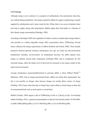 30
2.11.2 Energy
Although energy is not a nutrient, it is a property of carbohydrates, fats and proteins when they
are oxidized during metabolism. The energy needed by rabbits for organic synthesizing is usually
supplied by carbohydrates and a lesser extent by fats. Where there is an excess of protein, these
also help to supply energy after deamination. Rabbits adjust their feed intake as a function of
their dietary energy concentration (Partridge, 1989).
According to Partridge (1989), this regulation of intake to achieve constant daily energy intake is
only possible at a dietary digestible energy (DE) concentration above 2250kcal/kg. Several
factors influence the energy requirements of rabbits (Kellems and Church, 2002). These include
productive function (growth, lactation, maintenance, etc), age, sex, body size and environment
(temperature, humidity, air-movement). As temperatures decrease, the rabbit requires more
energy to maintain normal body temperature (Gillespie,1998), and to compensate for this
increased energy, either the intake level of feed must be increased or the energy content of the
ration must be increased.
Average maintenance requirementdetermined in growing rabbits is about 100kcal DE/kg0.75
(Maertens, 1992). Fed on energy-concentrated foods, rabbits can satisfy their requirements, but
this is not possible on forages alone because forages are usually dilute sources of energy
(Fielding, 1991); hence when fed only on forages they cannot obtain as much energy as those fed
on concentrated foods such as maize grains or cereal brans.
Rabbits (Cheeke, 1994) require a diet of 2200kcal/kg of diet or 2.2kcal/g of diet. For breeding
rabbits (Fielding, 1991), a general recommendation is that the food should contain: 65-66%TDN;
or 2600-2700kcalDE/kg DM; or 2.4-3.5 MJ DE/kg DM; or 2.0-3.0 MJ ME/kg DM.
 