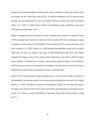 31
Products of microbial degradation of dietary fibre which contributes to the energy demand of the
host animal, are the volatile fatty acids (VFAs). An effective absorption of VFAs from the large
intestine has been demonstrated in all non-ruminant herbivores which have been investigated
(Hintz et al., 1978). In rabbits about 10-20% of maintenance energy expenditure comes from
VFAs (Hoover and Heitman, 1972).
Despite the apparently poorer utilization of fibre by rabbits than by horses or ruminants, Parker
(1976) concluded from Carbon-14 studies that VFAs absorbed 30% of the maintenance energy
requirement, avalue similar to that attributed to those products from the caecum and colon of the
horse (Glinsky et al., 1976). Pond et al. (1995) reported that digestible energy levels in typical
rabbit diets are quite low, being in the range of 2400-2800kcal/kg weight diet. They further
indicated that higher energy levels impair animal performance and result in reduced energy
intake. Rabbits are efficient users of starch in cereal grains and prefer barley to corn (Gillespie,
1998) when given a choice of cereal grains. According to him, diets that are based on corn have
produced poorer growth rates as compared to barley- or oat-based diets.
About 3% fat is recommended in rabbit diets;dietary fat is well utilized by rabbits and improves
diet palatability and increases energy level without causing carbohydrate overload of the hindgut
(Pond et al., 1995). The rabbit, for instance the breeding doe, adjusts its feed intake according to
the energy concentration of the feed as well as the protein and other dietary components present
(Lebas et al., 1986); to around 220-240kcal of digestible energy (DE) per kg metabolic weight
(W0.75
).
 