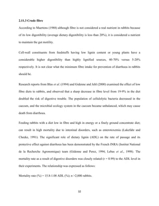 32
2.11.3 Crude fibre
According to Maertens (1988) although fibre is not considered a real nutrient in rabbits because
of its low digestibility (average dietary digestibility is less than 20%), it is considered a nutrient
to maintain the gut motility.
Cell-wall constituents from feedstuffs having low lignin content or young plants have a
considerable higher digestibility than highly lignified sources, 40-70% versus 5-20%
respectively. It is not clear what the minimum fibre intake for prevention of diarrhoea in rabbits
should be.
Research reports from Blas et al. (1994) and Gidenne and Jehl (2000) examined the effect of low
fibre diets to rabbits, and observed that a sharp decrease in fibre level from 19-9% in the diet
doubled the risk of digestive trouble. The population of cellulolytic bacteria decreased in the
caecum, and the microbial ecology system in the caecum became unbalanced, which may cause
death from diarrhoea.
Feeding rabbits with a diet low in fibre and high in energy or a finely ground concentrate diet;
can result in high mortality due to intestinal disorders, such as enterotoxemia (Lukefahr and
Cheeke, 1991). The significant role of dietary lignin (ADL) on the rate of passage and its
protective effect against diarrhoea has been demonstrated by the French INRA (Institut National
de la Recherche Agronomique) team (Gidenne and Perez, 1994; Lebas et al., 1998). The
mortality rate as a result of digestive disorders was closely related (r = 0.99) to the ADL level in
their experiments. The relationship was expressed as follows:
Mortality rate (%) = 15.8-1.08 ADL (%); n >2,000 rabbits.
 