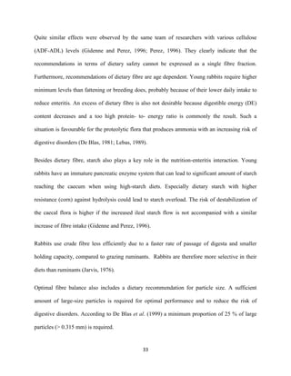 33
Quite similar effects were observed by the same team of researchers with various cellulose
(ADF-ADL) levels (Gidenne and Perez, 1996; Perez, 1996). They clearly indicate that the
recommendations in terms of dietary safety cannot be expressed as a single fibre fraction.
Furthermore, recommendations of dietary fibre are age dependent. Young rabbits require higher
minimum levels than fattening or breeding does, probably because of their lower daily intake to
reduce enteritis. An excess of dietary fibre is also not desirable because digestible energy (DE)
content decreases and a too high protein- to- energy ratio is commonly the result. Such a
situation is favourable for the proteolytic flora that produces ammonia with an increasing risk of
digestive disorders (De Blas, 1981; Lebas, 1989).
Besides dietary fibre, starch also plays a key role in the nutrition-enteritis interaction. Young
rabbits have an immature pancreatic enzyme system that can lead to significant amount of starch
reaching the caecum when using high-starch diets. Especially dietary starch with higher
resistance (corn) against hydrolysis could lead to starch overload. The risk of destabilization of
the caecal flora is higher if the increased ileal starch flow is not accompanied with a similar
increase of fibre intake (Gidenne and Perez, 1996).
Rabbits use crude fibre less efficiently due to a faster rate of passage of digesta and smaller
holding capacity, compared to grazing ruminants. Rabbits are therefore more selective in their
diets than ruminants (Jarvis, 1976).
Optimal fibre balance also includes a dietary recommendation for particle size. A sufficient
amount of large-size particles is required for optimal performance and to reduce the risk of
digestive disorders. According to De Blas et al. (1999) a minimum proportion of 25 % of large
particles (> 0.315 mm) is required.
 