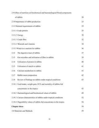 iii
2.9 Effect of nutrition on biochemical and haematological blood components
of rabbits 20
2.10 Importance of rabbit production 23
2.11 Nutrient requirements of rabbits 25
2.11.1 Crude protein 25
2.11.2 Energy 30
2.11.3 Crude fibre 32
2.11.4 Minerals and vitamins 34
2.11.5 Water as a nutrient for rabbits 36
2.12 The digestive tract of rabbits 37
2.13 Gut microbes and utilization of fibre in rabbits 39
2.14 Utilization of protein in rabbits 40
2.15 Utilization of starch in rabbits 41
2.16 Calcium metabolism in rabbits 41
2.17 Rabbit meat composition 42
2.18 Review of findings on rabbits under tropical conditions 43
2.18.1 Feed intake, weight gain, FCE and mortality of rabbits fed
concentrates in the tropics 43
2.18.2 Haematological and biochemical values of rabbits 49
2.18.3 Carcass characteristics of rabbits under tropical conditions 52
2.18.4 Digestibility values of rabbits fed concentrates in the tropics 54
Chapter three 59
3.0 Materials and Methods 59
 
