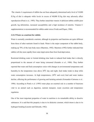 36
The vitamin A requirement of rabbits has not been adequately determined and a level of 10,000
IU/kg of diet is adequate while levels in excess of 40,000 IU/kg diet may adversely affect
reproduction (Pond et al., 1995). They further stated that vitamin A-deficient rabbits exhibit poor
growth, leg deformities, increased susceptibility and a high incidence of enteritis. Vitamin C
supplementation is recommended for rabbits under stress (Verde and Piquer, 1986).
2.11.5 Water as a nutrient for rabbits
Water is normally considered a nutrient, although its properties and functions are quite different
from those of other nutrients found in feeds. Water is the major component of the rabbit body,
making up 70% of the lean body mass (Maertens, 1992). Maertens (1992) further indicated that
rabbits will die more rapidly from water deprivation than from food deprivation.
Restricted drinking water or limited drinking time leads to reduced feed intake that is directly
proportional to the amount of water being consumed (Szendro et al., 1988). They further
reported that water and feed consumption varies with changes in environmental temperature and
humidity.As the temperature rises above 200
C day and night, feed intake tends to drop while
water consumption increases. At high temperatures, (300
C and over) feed and water intakes
decline, affecting the performance of growing and lactating animals (Femandez-Carmona et al.,
1996). According to Pond et al. (1995) water plays an essential role in a number of functions
vital to an animal such as digestion, nutrient transport, waste excretion and temperature
regulation.
One of the most important properties of water in nutrition is its remarkable ability to dissolve
substances. It is said that this property is due to its dielectric constant, which inturn is due to its
hydrogen bonding (Lassiter and Edwards, 1982).
 