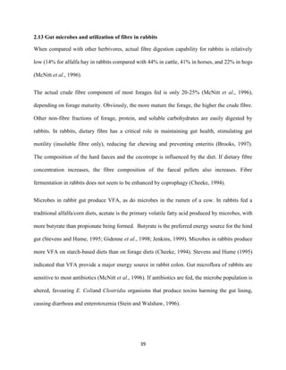 39
2.13 Gut microbes and utilization of fibre in rabbits
When compared with other herbivores, actual fibre digestion capability for rabbits is relatively
low (14% for alfalfa hay in rabbits compared with 44% in cattle, 41% in horses, and 22% in hogs
(McNitt et al., 1996).
The actual crude fibre component of most forages fed is only 20-25% (McNitt et al., 1996),
depending on forage maturity. Obviously, the more mature the forage, the higher the crude fibre.
Other non-fibre fractions of forage, protein, and soluble carbohydrates are easily digested by
rabbits. In rabbits, dietary fibre has a critical role in maintaining gut health, stimulating gut
motility (insoluble fibre only), reducing fur chewing and preventing enteritis (Brooks, 1997).
The composition of the hard faeces and the cecotrope is influenced by the diet. If dietary fibre
concentration increases, the fibre composition of the faecal pellets also increases. Fibre
fermentation in rabbits does not seem to be enhanced by coprophagy (Cheeke, 1994).
Microbes in rabbit gut produce VFA, as do microbes in the rumen of a cow. In rabbits fed a
traditional alfalfa/corn diets, acetate is the primary volatile fatty acid produced by microbes, with
more butyrate than propionate being formed. Butyrate is the preferred energy source for the hind
gut (Stevens and Hume, 1995; Gidenne et al., 1998; Jenkins, 1999). Microbes in rabbits produce
more VFA on starch-based diets than on forage diets (Cheeke, 1994). Stevens and Hume (1995)
indicated that VFA provide a major energy source in rabbit colon. Gut microflora of rabbits are
sensitive to most antibiotics (McNitt et al., 1996). If antibiotics are fed, the microbe population is
altered, favouring E. Coliand Clostridia organisms that produce toxins harming the gut lining,
causing diarrhoea and enterotoxemia (Stein and Walshaw, 1996).
 