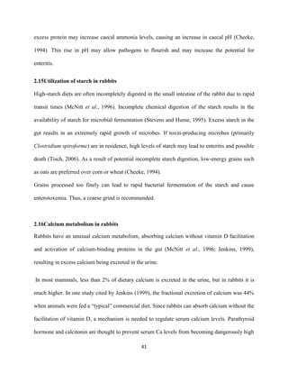 41
excess protein may increase caecal ammonia levels, causing an increase in caecal pH (Cheeke,
1994). This rise in pH may allow pathogens to flourish and may increase the potential for
enteritis.
2.15Utilization of starch in rabbits
High-starch diets are often incompletely digested in the small intestine of the rabbit due to rapid
transit times (McNitt et al., 1996). Incomplete chemical digestion of the starch results in the
availability of starch for microbial fermentation (Stevens and Hume, 1995). Excess starch in the
gut results in an extremely rapid growth of microbes. If toxin-producing microbes (primarily
Clostridium spiroforme) are in residence, high levels of starch may lead to enteritis and possible
death (Tisch, 2006). As a result of potential incomplete starch digestion, low-energy grains such
as oats are preferred over corn or wheat (Cheeke, 1994).
Grains processed too finely can lead to rapid bacterial fermentation of the starch and cause
enterotoxemia. Thus, a coarse grind is recommended.
2.16Calcium metabolism in rabbits
Rabbits have an unusual calcium metabolism, absorbing calcium without vitamin D facilitation
and activation of calcium-binding proteins in the gut (McNitt et al., 1996; Jenkins, 1999),
resulting in excess calcium being excreted in the urine.
In most mammals, less than 2% of dietary calcium is excreted in the urine, but in rabbits it is
much higher. In one study cited by Jenkins (1999), the fractional excretion of calcium was 44%
when animals were fed a “typical” commercial diet. Since rabbits can absorb calcium without the
facilitation of vitamin D, a mechanism is needed to regulate serum calcium levels. Parathyroid
hormone and calcitonin are thought to prevent serum Ca levels from becoming dangerously high
 