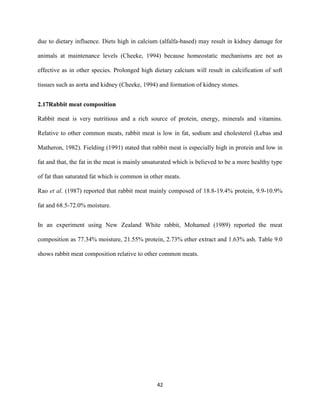 42
due to dietary influence. Diets high in calcium (alfalfa-based) may result in kidney damage for
animals at maintenance levels (Cheeke, 1994) because homeostatic mechanisms are not as
effective as in other species. Prolonged high dietary calcium will result in calcification of soft
tissues such as aorta and kidney (Cheeke, 1994) and formation of kidney stones.
2.17Rabbit meat composition
Rabbit meat is very nutritious and a rich source of protein, energy, minerals and vitamins.
Relative to other common meats, rabbit meat is low in fat, sodium and cholesterol (Lebas and
Matheron, 1982). Fielding (1991) stated that rabbit meat is especially high in protein and low in
fat and that, the fat in the meat is mainly unsaturated which is believed to be a more healthy type
of fat than saturated fat which is common in other meats.
Rao et al. (1987) reported that rabbit meat mainly composed of 18.8-19.4% protein, 9.9-10.9%
fat and 68.5-72.0% moisture.
In an experiment using New Zealand White rabbit, Mohamed (1989) reported the meat
composition as 77.34% moisture, 21.55% protein, 2.73% ether extract and 1.63% ash. Table 9.0
shows rabbit meat composition relative to other common meats.
 