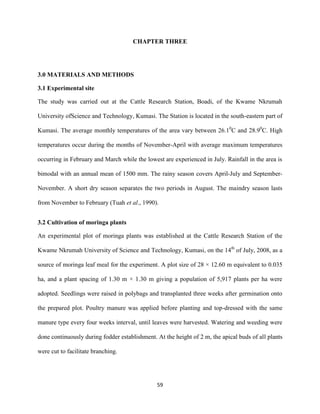 59
CHAPTER THREE
3.0 MATERIALS AND METHODS
3.1 Experimental site
The study was carried out at the Cattle Research Station, Boadi, of the Kwame Nkrumah
University ofScience and Technology, Kumasi. The Station is located in the south-eastern part of
Kumasi. The average monthly temperatures of the area vary between 26.10
C and 28.90
C. High
temperatures occur during the months of November-April with average maximum temperatures
occurring in February and March while the lowest are experienced in July. Rainfall in the area is
bimodal with an annual mean of 1500 mm. The rainy season covers April-July and September-
November. A short dry season separates the two periods in August. The maindry season lasts
from November to February (Tuah et al., 1990).
3.2 Cultivation of moringa plants
An experimental plot of moringa plants was established at the Cattle Research Station of the
Kwame Nkrumah University of Science and Technology, Kumasi, on the 14th
of July, 2008, as a
source of moringa leaf meal for the experiment. A plot size of 28 × 12.60 m equivalent to 0.035
ha, and a plant spacing of 1.30 m × 1.30 m giving a population of 5,917 plants per ha were
adopted. Seedlings were raised in polybags and transplanted three weeks after germination onto
the prepared plot. Poultry manure was applied before planting and top-dressed with the same
manure type every four weeks interval, until leaves were harvested. Watering and weeding were
done continuously during fodder establishment. At the height of 2 m, the apical buds of all plants
were cut to facilitate branching.
 