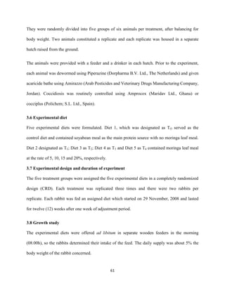 61
They were randomly divided into five groups of six animals per treatment, after balancing for
body weight. Two animals constituted a replicate and each replicate was housed in a separate
hutch raised from the ground.
The animals were provided with a feeder and a drinker in each hutch. Prior to the experiment,
each animal was dewormed using Piperazine (Dorpharma B.V. Ltd., The Netherlands) and given
acaricide bathe using Amirazzo (Arab Pesticides and Veterinary Drugs Manufacturing Company,
Jordan). Coccidiosis was routinely controlled using Amprocox (Maridav Ltd., Ghana) or
cocciplus (Polichem; S.L. Ltd., Spain).
3.6 Experimental diet
Five experimental diets were formulated. Diet 1, which was designated as TO served as the
control diet and contained soyabean meal as the main protein source with no moringa leaf meal.
Diet 2 designated as T1; Diet 3 as T2; Diet 4 as T3 and Diet 5 as T4 contained moringa leaf meal
at the rate of 5, 10, 15 and 20%, respectively.
3.7 Experimental design and duration of experiment
The five treatment groups were assigned the five experimental diets in a completely randomized
design (CRD). Each treatment was replicated three times and there were two rabbits per
replicate. Each rabbit was fed an assigned diet which started on 29 November, 2008 and lasted
for twelve (12) weeks after one week of adjustment period.
3.8 Growth study
The experimental diets were offered ad libitum in separate wooden feeders in the morning
(08.00h), so the rabbits determined their intake of the feed. The daily supply was about 5% the
body weight of the rabbit concerned.
 