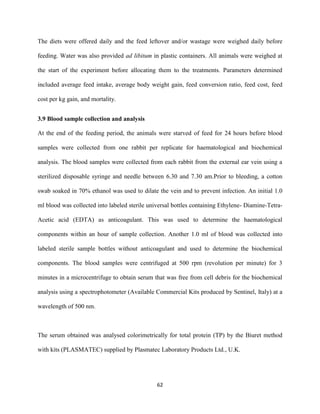 62
The diets were offered daily and the feed leftover and/or wastage were weighed daily before
feeding. Water was also provided ad libitum in plastic containers. All animals were weighed at
the start of the experiment before allocating them to the treatments. Parameters determined
included average feed intake, average body weight gain, feed conversion ratio, feed cost, feed
cost per kg gain, and mortality.
3.9 Blood sample collection and analysis
At the end of the feeding period, the animals were starved of feed for 24 hours before blood
samples were collected from one rabbit per replicate for haematological and biochemical
analysis. The blood samples were collected from each rabbit from the external ear vein using a
sterilized disposable syringe and needle between 6.30 and 7.30 am.Prior to bleeding, a cotton
swab soaked in 70% ethanol was used to dilate the vein and to prevent infection. An initial 1.0
ml blood was collected into labeled sterile universal bottles containing Ethylene- Diamine-Tetra-
Acetic acid (EDTA) as anticoagulant. This was used to determine the haematological
components within an hour of sample collection. Another 1.0 ml of blood was collected into
labeled sterile sample bottles without anticoagulant and used to determine the biochemical
components. The blood samples were centrifuged at 500 rpm (revolution per minute) for 3
minutes in a microcentrifuge to obtain serum that was free from cell debris for the biochemical
analysis using a spectrophotometer (Available Commercial Kits produced by Sentinel, Italy) at a
wavelength of 500 nm.
The serum obtained was analysed colorimetrically for total protein (TP) by the Biuret method
with kits (PLASMATEC) supplied by Plasmatec Laboratory Products Ltd., U.K.
 