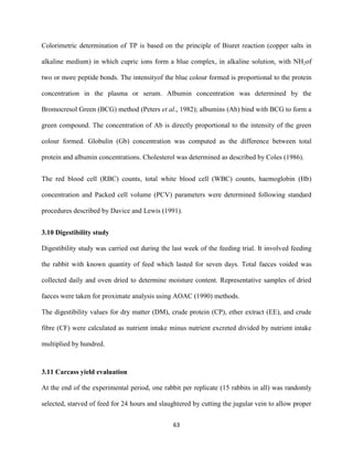 63
Colorimetric determination of TP is based on the principle of Biuret reaction (copper salts in
alkaline medium) in which cupric ions form a blue complex, in alkaline solution, with NH2of
two or more peptide bonds. The intensityof the blue colour formed is proportional to the protein
concentration in the plasma or serum. Albumin concentration was determined by the
Bromocresol Green (BCG) method (Peters et al., 1982); albumins (Ab) bind with BCG to form a
green compound. The concentration of Ab is directly proportional to the intensity of the green
colour formed. Globulin (Gb) concentration was computed as the difference between total
protein and albumin concentrations. Cholesterol was determined as described by Coles (1986).
The red blood cell (RBC) counts, total white blood cell (WBC) counts, haemoglobin (Hb)
concentration and Packed cell volume (PCV) parameters were determined following standard
procedures described by Davice and Lewis (1991).
3.10 Digestibility study
Digestibility study was carried out during the last week of the feeding trial. It involved feeding
the rabbit with known quantity of feed which lasted for seven days. Total faeces voided was
collected daily and oven dried to determine moisture content. Representative samples of dried
faeces were taken for proximate analysis using AOAC (1990) methods.
The digestibility values for dry matter (DM), crude protein (CP), ether extract (EE), and crude
fibre (CF) were calculated as nutrient intake minus nutrient excreted divided by nutrient intake
multiplied by hundred.
3.11 Carcass yield evaluation
At the end of the experimental period, one rabbit per replicate (15 rabbits in all) was randomly
selected, starved of feed for 24 hours and slaughtered by cutting the jugular vein to allow proper
 