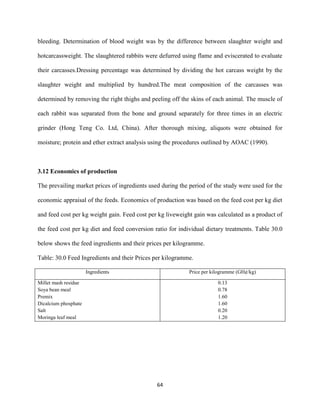 64
bleeding. Determination of blood weight was by the difference between slaughter weight and
hotcarcassweight. The slaughtered rabbits were defurred using flame and eviscerated to evaluate
their carcasses.Dressing percentage was determined by dividing the hot carcass weight by the
slaughter weight and multiplied by hundred.The meat composition of the carcasses was
determined by removing the right thighs and peeling off the skins of each animal. The muscle of
each rabbit was separated from the bone and ground separately for three times in an electric
grinder (Hong Teng Co. Ltd, China). After thorough mixing, aliquots were obtained for
moisture; protein and ether extract analysis using the procedures outlined by AOAC (1990).
3.12 Economics of production
The prevailing market prices of ingredients used during the period of the study were used for the
economic appraisal of the feeds. Economics of production was based on the feed cost per kg diet
and feed cost per kg weight gain. Feed cost per kg liveweight gain was calculated as a product of
the feed cost per kg diet and feed conversion ratio for individual dietary treatments. Table 30.0
below shows the feed ingredients and their prices per kilogramme.
Table: 30.0 Feed Ingredients and their Prices per kilogramme.
Ingredients Price per kilogramme (GH¢/kg)
Millet mash residue
Soya bean meal
Premix
Dicalcium phosphate
Salt
Moringa leaf meal
0.13
0.78
1.60
1.60
0.20
1.20
 