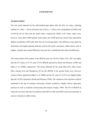 73
CHAPTER FIVE
5.0 DISCUSSION
The leaf yield obtained for the cultivatedmoringa plants after the first cut using a planting
distance of 1.30m × 1.30 m on the plot size of 28 m × 12.60 m were extrapolated to2,500.61 and
616.40 kg /ha on fresh and dry matter bases, respectively (Table 31.0). These values were,
however, lower than 97400 kg/haon fresh matter and 16560 kg/ha dry matter basis reported by
Makker and Becker (1997) after their first cut of moringa plants. The differences may partly be
attributed to the higher planting densities used by the earlier researchers. Other factors such as
edaphic, climatic and varietal differences may also have contributed tothe observed differences.
The crude protein (CP) content of the MOLM used was 29.25% (Table 32.0). This was higher
than the CP values of 27.1% and 27.51% MOLM reported by Booth and Wickens (1988) and
Oduro et al. (2008), respectively. The values obtained for the crude fibre (CF), ether extract
(EE), calcium (Ca) and Phosphorus (P) for the MOLM in the present study were, however,
similar to those reported by Oduro et al. (2008), but the CF value of 19.25% was slightly higher
than the 19.20% reported by Booth and Wickens (1988). The variations in the nutrients could be
attributed to the age of cuttingor harvesting, climatic conditions, edaphic factors, agronomic
practices as well as methods of processing and analysis (Fuglie, 1999). The CP of MOLM as
observed was lower than that of soyabean meal (44%) or fish meal (60%) used conventionally as
sources of protein in rabbit rations.
 