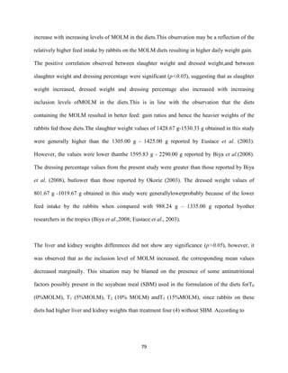 79
increase with increasing levels of MOLM in the diets.This observation may be a reflection of the
relatively higher feed intake by rabbits on the MOLM diets resulting in higher daily weight gain.
The positive correlation observed between slaughter weight and dressed weight,and between
slaughter weight and dressing percentage were significant (p<0.05), suggesting that as slaughter
weight increased, dressed weight and dressing percentage also increased with increasing
inclusion levels ofMOLM in the diets.This is in line with the observation that the diets
containing the MOLM resulted in better feed: gain ratios and hence the heavier weights of the
rabbits fed those diets.The slaughter weight values of 1428.67 g-1530.33 g obtained in this study
were generally higher than the 1305.00 g - 1425.00 g reported by Eustace et al. (2003).
However, the values were lower thanthe 1595.83 g - 2290.00 g reported by Biya et al.(2008).
The dressing percentage values from the present study were greater than those reported by Biya
et al. (2008), butlower than those reported by Okorie (2003). The dressed weight values of
801.67 g -1019.67 g obtained in this study were generallylowerprobably because of the lower
feed intake by the rabbits when compared with 988.24 g – 1335.00 g reported byother
researchers in the tropics (Biya et al.,2008; Eustace et al., 2003).
The liver and kidney weights differences did not show any significance (p>0.05), however, it
was observed that as the inclusion level of MOLM increased, the corresponding mean values
decreased marginally. This situation may be blamed on the presence of some antinutritional
factors possibly present in the soyabean meal (SBM) used in the formulation of the diets forT0
(0%MOLM), T1 (5%MOLM), T2 (10% MOLM) andT3 (15%MOLM), since rabbits on these
diets had higher liver and kidney weights than treatment four (4) without SBM. According to
 