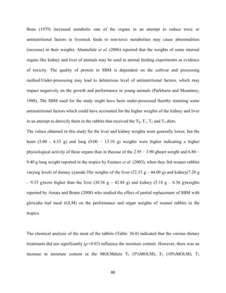 80
Bone (1979) increased metabolic rate of the organs in an attempt to reduce toxic or
antinutritional factors in livestock feeds to non-toxic metabolites may cause abnormalities
(increase) in their weights. Ahamefule et al. (2006) reported that the weights of some internal
organs like kidney and liver of animals may be used in animal feeding experiments as evidence
of toxicity. The quality of protein in SBM is dependent on the cultivar and processing
method.Under-processing may lead to deleterious level of antinutritional factors, which may
impact negatively on the growth and performance in young animals (Parkhurst and Mountney,
1988). The SBM used for the study might have been under-processed thereby retaining some
antinutritional factors which could have accounted for the higher weights of the kidney and liver
in an attempt to detoxify them in the rabbits that received the T0, T1, T2 and T3 diets.
The values obtained in this study for the liver and kidney weights were generally lower, but the
heart (3.00 - 4.33 g) and lung (9.00 – 13.10 g) weights were higher indicating a higher
physiological activity of these organs than in thecase of the 2.95 – 3.90 gheart weight and 6.80 –
9.40 g lung weight reported in the tropics by Eustace et al. (2003), when they fed weaner rabbits
varying levels of dietary cyanide.The weights of the liver (32.33 g – 44.00 g) and kidney(7.20 g
– 9.33 g)were higher than the liver (30.36 g – 42.84 g) and kidney (5.18 g – 6.36 g)weights
reported by Amata and Bratte (2008) who studied the effect of partial replacement of SBM with
gliricidia leaf meal (GLM) on the performance and organ weights of weaner rabbits in the
tropics.
The chemical analysis of the meat of the rabbits (Table: 36.0) indicated that the various dietary
treatments did not significantly (p>0.05) influence the moisture content. However, there was an
increase in moisture content in the MOLMdiets T1 (5%MOLM), T2 (10%MOLM), T3
 