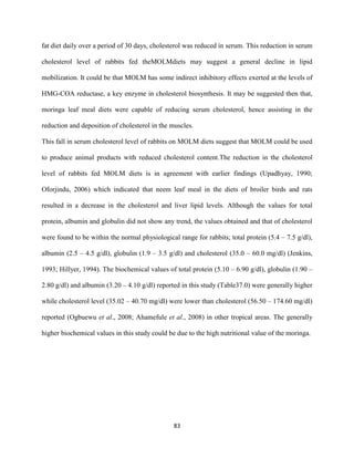 83
fat diet daily over a period of 30 days, cholesterol was reduced in serum. This reduction in serum
cholesterol level of rabbits fed theMOLMdiets may suggest a general decline in lipid
mobilization. It could be that MOLM has some indirect inhibitory effects exerted at the levels of
HMG-COA reductase, a key enzyme in cholesterol biosynthesis. It may be suggested then that,
moringa leaf meal diets were capable of reducing serum cholesterol, hence assisting in the
reduction and deposition of cholesterol in the muscles.
This fall in serum cholesterol level of rabbits on MOLM diets suggest that MOLM could be used
to produce animal products with reduced cholesterol content.The reduction in the cholesterol
level of rabbits fed MOLM diets is in agreement with earlier findings (Upadhyay, 1990;
Oforjindu, 2006) which indicated that neem leaf meal in the diets of broiler birds and rats
resulted in a decrease in the cholesterol and liver lipid levels. Although the values for total
protein, albumin and globulin did not show any trend, the values obtained and that of cholesterol
were found to be within the normal physiological range for rabbits; total protein (5.4 – 7.5 g/dl),
albumin (2.5 – 4.5 g/dl), globulin (1.9 – 3.5 g/dl) and cholesterol (35.0 – 60.0 mg/dl) (Jenkins,
1993; Hillyer, 1994). The biochemical values of total protein (5.10 – 6.90 g/dl), globulin (1.90 –
2.80 g/dl) and albumin (3.20 – 4.10 g/dl) reported in this study (Table37.0) were generally higher
while cholesterol level (35.02 – 40.70 mg/dl) were lower than cholesterol (56.50 – 174.60 mg/dl)
reported (Ogbuewu et al., 2008; Ahamefule et al., 2008) in other tropical areas. The generally
higher biochemical values in this study could be due to the high nutritional value of the moringa.
 