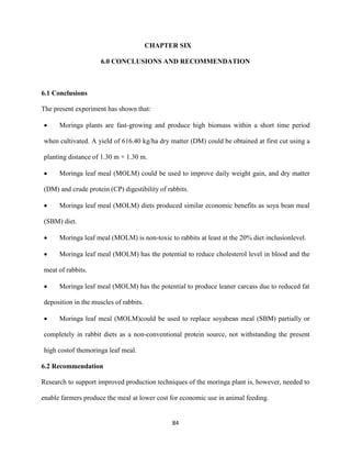 84
CHAPTER SIX
6.0 CONCLUSIONS AND RECOMMENDATION
6.1 Conclusions
The present experiment has shown that:
 Moringa plants are fast-growing and produce high biomass within a short time period
when cultivated. A yield of 616.40 kg/ha dry matter (DM) could be obtained at first cut using a
planting distance of 1.30 m × 1.30 m.
 Moringa leaf meal (MOLM) could be used to improve daily weight gain, and dry matter
(DM) and crude protein (CP) digestibility of rabbits.
 Moringa leaf meal (MOLM) diets produced similar economic benefits as soya bean meal
(SBM) diet.
 Moringa leaf meal (MOLM) is non-toxic to rabbits at least at the 20% diet inclusionlevel.
 Moringa leaf meal (MOLM) has the potential to reduce cholesterol level in blood and the
meat of rabbits.
 Moringa leaf meal (MOLM) has the potential to produce leaner carcass due to reduced fat
deposition in the muscles of rabbits.
 Moringa leaf meal (MOLM)could be used to replace soyabean meal (SBM) partially or
completely in rabbit diets as a non-conventional protein source, not withstanding the present
high costof themoringa leaf meal.
6.2 Recommendation
Research to support improved production techniques of the moringa plant is, however, needed to
enable farmers produce the meal at lower cost for economic use in animal feeding.
 