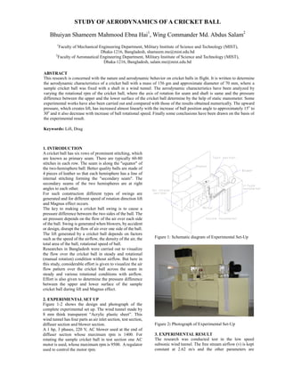 STUDY OF AERODYNAMICS OF A CRICKET BALL

    Bhuiyan Shameem Mahmood Ebna Hai1, Wing Commander Md. Abdus Salam2
        1
          Faculty of Mechanical Engineering Department, Military Institute of Science and Technology (MIST),
                                  Dhaka-1216, Bangladesh, shameem.me@mist.edu.bd
        2
          Faculty of Aeronautical Engineering Department, Military Institute of Science and Technology (MIST),
                                    Dhaka-1216, Bangladesh, salam.me@mist.edu.bd

ABSTRACT
This research is concerned with the nature and aerodynamic behavior on cricket balls in flight. It is written to determine
the aerodynamic characteristics of a cricket ball with a mass of 156 gm and approximate diameter of 70 mm, where a
sample cricket ball was fixed with a shaft in a wind tunnel. The aerodynamic characteristics have been analyzed by
varying the rotational rpm of the cricket ball, where the axis of rotation for seam and shaft is same and the pressure
difference between the upper and the lower surface of the cricket ball determine by the help of static manometer. Some
experimental works have also been carried out and compared with those of the results obtained numerically. The upward
pressure, which creates lift, has increased almost linearly with the increase of ball position angle to approximately 15o to
30o and it also decrease with increase of ball rotational speed. Finally some conclusions have been drawn on the basis of
the experimental result.

Keywords: Lift, Drag



1. INTRODUCTION
A cricket ball has six rows of prominent stitching, which
are known as primary seam. There are typically 60-80
stitches in each row. The seam is along the quot;equatorquot; of
the two-hemisphere ball. Better quality balls are made of
4 pieces of leather so that each hemisphere has a line of
internal stitching forming the quot;secondary seamquot;. The
secondary seams of the two hemispheres are at right
angles to each other.
For such construction different types of swings are
generated and for different speed of rotation direction lift
and Magnus effect occurs.
The key to making a cricket ball swing is to cause a
pressure difference between the two sides of the ball. The
air pressure depends on the flow of the air over each side
of the ball. Swing is generated when blowers, by accident
or design, disrupt the flow of air over one side of the ball.
The lift generated by a cricket ball depends on factors
                                                                 Figure 1: Schematic diagram of Experimental Set-Up
such as the speed of the airflow, the density of the air, the
total area of the ball, rotational speed of ball.
Researches in Bangladesh were carried out to visualize
the flow over the cricket ball in steady and rotational
(manual rotation) condition without airflow. But here in
this study, considerable effort is given to visualize the air
flow pattern over the cricket ball across the seam in
steady and various rotational conditions with airflow.
Effort is also given to determine the pressure difference
between the upper and lower surface of the sample
cricket ball during lift and Magnus effect.

2. EXPERIMENTAL SET UP
Figure 1-2 shows the design and photograph of the
complete experimental set up. The wind tunnel made by
8 mm think transparent “Acrylic plastic sheet”. This
wind tunnel has four parts as air inlet section, test section,
                                                                 Figure 2: Photograph of Experimental Set-Up
diffuser section and blower section.
A 1 hp, 3 phases, 220 V, AC blower used at the end of
                                                                 3. EXPERIMENTAL RESULT
diffuser section whose maximum rpm is 1400. For
                                                                 The research was conducted test in the low speed
rotating the sample cricket ball in test section one AC
                                                                 subsonic wind tunnel. The free stream airflow (v) is kept
motor is used, whose maximum rpm is 9500. A regulator
                                                                 constant at 2.62 m/s and the other parameters are
used to control the motor rpm.
 