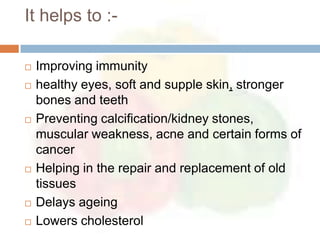 It helps to :-

   Improving immunity
   healthy eyes, soft and supple skin, stronger
    bones and teeth
   Preventing calcification/kidney stones,
    muscular weakness, acne and certain forms of
    cancer
   Helping in the repair and replacement of old
    tissues
   Delays ageing
   Lowers cholesterol
 