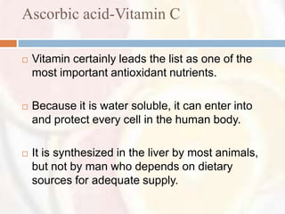 Ascorbic acid-Vitamin C

   Vitamin certainly leads the list as one of the
    most important antioxidant nutrients.

   Because it is water soluble, it can enter into
    and protect every cell in the human body.

   It is synthesized in the liver by most animals,
    but not by man who depends on dietary
    sources for adequate supply.
 