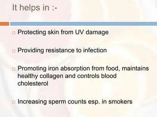 It helps in :-

   Protecting skin from UV damage

   Providing resistance to infection

   Promoting iron absorption from food, maintains
    healthy collagen and controls blood
    cholesterol

   Increasing sperm counts esp. in smokers
 
