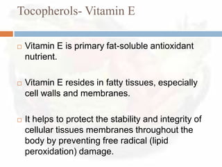 Tocopherols- Vitamin E

   Vitamin E is primary fat-soluble antioxidant
    nutrient.

   Vitamin E resides in fatty tissues, especially
    cell walls and membranes.

   It helps to protect the stability and integrity of
    cellular tissues membranes throughout the
    body by preventing free radical (lipid
    peroxidation) damage.
 