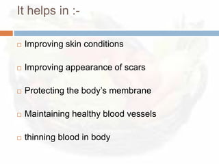 It helps in :-

   Improving skin conditions

   Improving appearance of scars

   Protecting the body’s membrane

   Maintaining healthy blood vessels

   thinning blood in body
 