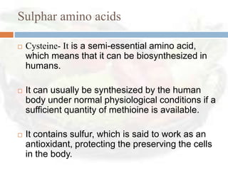 Sulphar amino acids

   Cysteine- It is a semi-essential amino acid,
    which means that it can be biosynthesized in
    humans.

   It can usually be synthesized by the human
    body under normal physiological conditions if a
    sufficient quantity of methioine is available.

   It contains sulfur, which is said to work as an
    antioxidant, protecting the preserving the cells
    in the body.
 