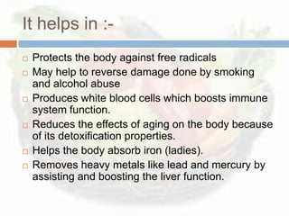 It helps in :-
   Protects the body against free radicals
   May help to reverse damage done by smoking
    and alcohol abuse
   Produces white blood cells which boosts immune
    system function.
   Reduces the effects of aging on the body because
    of its detoxification properties.
   Helps the body absorb iron (ladies).
   Removes heavy metals like lead and mercury by
    assisting and boosting the liver function.
 