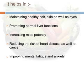 It helps in :-

   Maintaining healthy hair, skin as well as eyes

   Promoting normal liver functions

   Increasing male potency

   Reducing the risk of heart disease as well as
    cancer

   Improving mental fatigue and anxiety
 