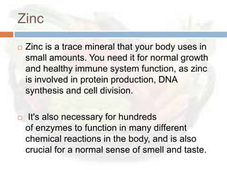 Zinc
   Zinc is a trace mineral that your body uses in
    small amounts. You need it for normal growth
    and healthy immune system function, as zinc
    is involved in protein production, DNA
    synthesis and cell division.

    It's also necessary for hundreds
    of enzymes to function in many different
    chemical reactions in the body, and is also
    crucial for a normal sense of smell and taste.
 