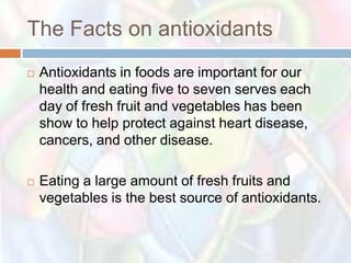 The Facts on antioxidants
   Antioxidants in foods are important for our
    health and eating five to seven serves each
    day of fresh fruit and vegetables has been
    show to help protect against heart disease,
    cancers, and other disease.

   Eating a large amount of fresh fruits and
    vegetables is the best source of antioxidants.
 
