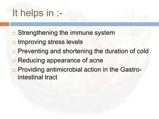 It helps in :-
   Strengthening the immune system
   Improving stress levels
   Preventing and shortening the duration of cold
   Reducing appearance of acne
   Providing antimicrobial action in the Gastro-
    intestinal tract
 