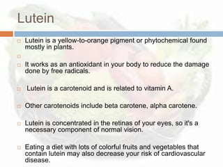 Lutein
   Lutein is a yellow-to-orange pigment or phytochemical found
    mostly in plants.


   It works as an antioxidant in your body to reduce the damage
    done by free radicals.

   Lutein is a carotenoid and is related to vitamin A.

   Other carotenoids include beta carotene, alpha carotene.

   Lutein is concentrated in the retinas of your eyes, so it's a
    necessary component of normal vision.

   Eating a diet with lots of colorful fruits and vegetables that
    contain lutein may also decrease your risk of cardiovascular
    disease.
 