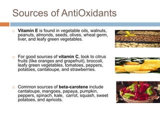 Sources of AntiOxidants
   Vitamin E is found in vegetable oils, walnuts,
    peanuts, almonds, seeds, olives, wheat germ,
    liver, and leafy green vegetables.


   For good sources of vitamin C, look to citrus
    fruits (like oranges and grapefruit), broccoli,
    leafy green vegetables, tomatoes, peppers,
    potatoes, cantaloupe, and strawberries.


   Common sources of beta-carotene include
    cantaloupe, mangoes, papaya, pumpkin,
    peppers, spinach, kale, carrot, squash, sweet
    potatoes, and apricots.
 