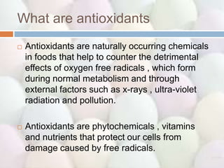 What are antioxidants
   Antioxidants are naturally occurring chemicals
    in foods that help to counter the detrimental
    effects of oxygen free radicals , which form
    during normal metabolism and through
    external factors such as x-rays , ultra-violet
    radiation and pollution.

   Antioxidants are phytochemicals , vitamins
    and nutrients that protect our cells from
    damage caused by free radicals.
 