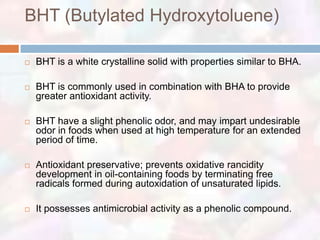 BHT (Butylated Hydroxytoluene)

   BHT is a white crystalline solid with properties similar to BHA.

   BHT is commonly used in combination with BHA to provide
    greater antioxidant activity.

   BHT have a slight phenolic odor, and may impart undesirable
    odor in foods when used at high temperature for an extended
    period of time.

   Antioxidant preservative; prevents oxidative rancidity
    development in oil-containing foods by terminating free
    radicals formed during autoxidation of unsaturated lipids.

   It possesses antimicrobial activity as a phenolic compound.
 