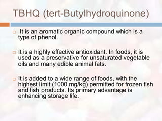 TBHQ (tert-Butylhydroquinone)
    It is an aromatic organic compound which is a
    type of phenol.

   It is a highly effective antioxidant. In foods, it is
    used as a preservative for unsaturated vegetable
    oils and many edible animal fats.

   It is added to a wide range of foods, with the
    highest limit (1000 mg/kg) permitted for frozen fish
    and fish products. Its primary advantage is
    enhancing storage life.
 