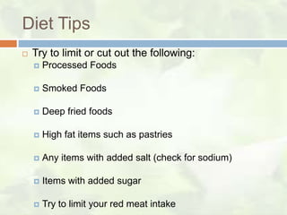 Diet Tips
   Try to limit or cut out the following:
       Processed Foods

       Smoked Foods

       Deep fried foods

       High fat items such as pastries

       Any items with added salt (check for sodium)

       Items with added sugar

       Try to limit your red meat intake
 