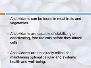    Antioxidants can be found in most fruits and
    vegetables.

   Antioxidants are capable of stabilizing or
    deactivating, free radicals before they attack
    cells.

   Antioxidants are absolutely critical for
    maintaining optimal cellular and systemic
    health and well-being.
 