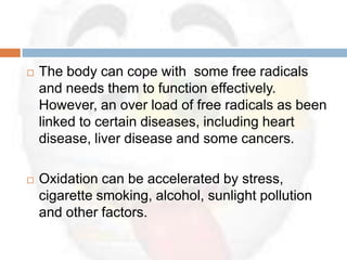    The body can cope with some free radicals
    and needs them to function effectively.
    However, an over load of free radicals as been
    linked to certain diseases, including heart
    disease, liver disease and some cancers.

   Oxidation can be accelerated by stress,
    cigarette smoking, alcohol, sunlight pollution
    and other factors.
 