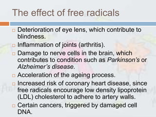 The effect of free radicals
   Deterioration of eye lens, which contribute to
    blindness.
   Inflammation of joints (arthritis).
   Damage to nerve cells in the brain, which
    contributes to condition such as Parkinson’s or
    Alzheimer’s disease.
   Acceleration of the ageing process.
   Increased risk of coronary heart disease, since
    free radicals encourage low density lipoprotein
    (LDL) cholesterol to adhere to artery walls.
   Certain cancers, triggered by damaged cell
    DNA.
 