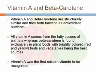 Vitamin A and Beta-Carotene
   Vitamin A and Beta-Carotene are structurally
    similar and they both function as antioxidant
    nutrients.

   All vitamin A comes from the fatty tissues of
    animals whereas beta-carotene is found
    exclusively in plant foods with brightly colored (red
    and yellow) fruits and vegetables being the best
    sources.

   Vitamin A was the first-soluble vitamin to be
    recognized.
 