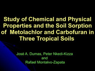 Study of Chemical and Physical Properties and the Soil Sorption of  Metolachlor and Carbofuran in Three Tropical Soils  Jos é  A. Dumas, Peter Nkedi-Kizza  and  Rafael Montalvo-Zapata 